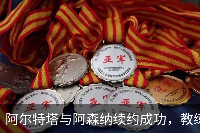 阿尔特塔与阿森纳续约成功，教练团队续约事项正在进行中